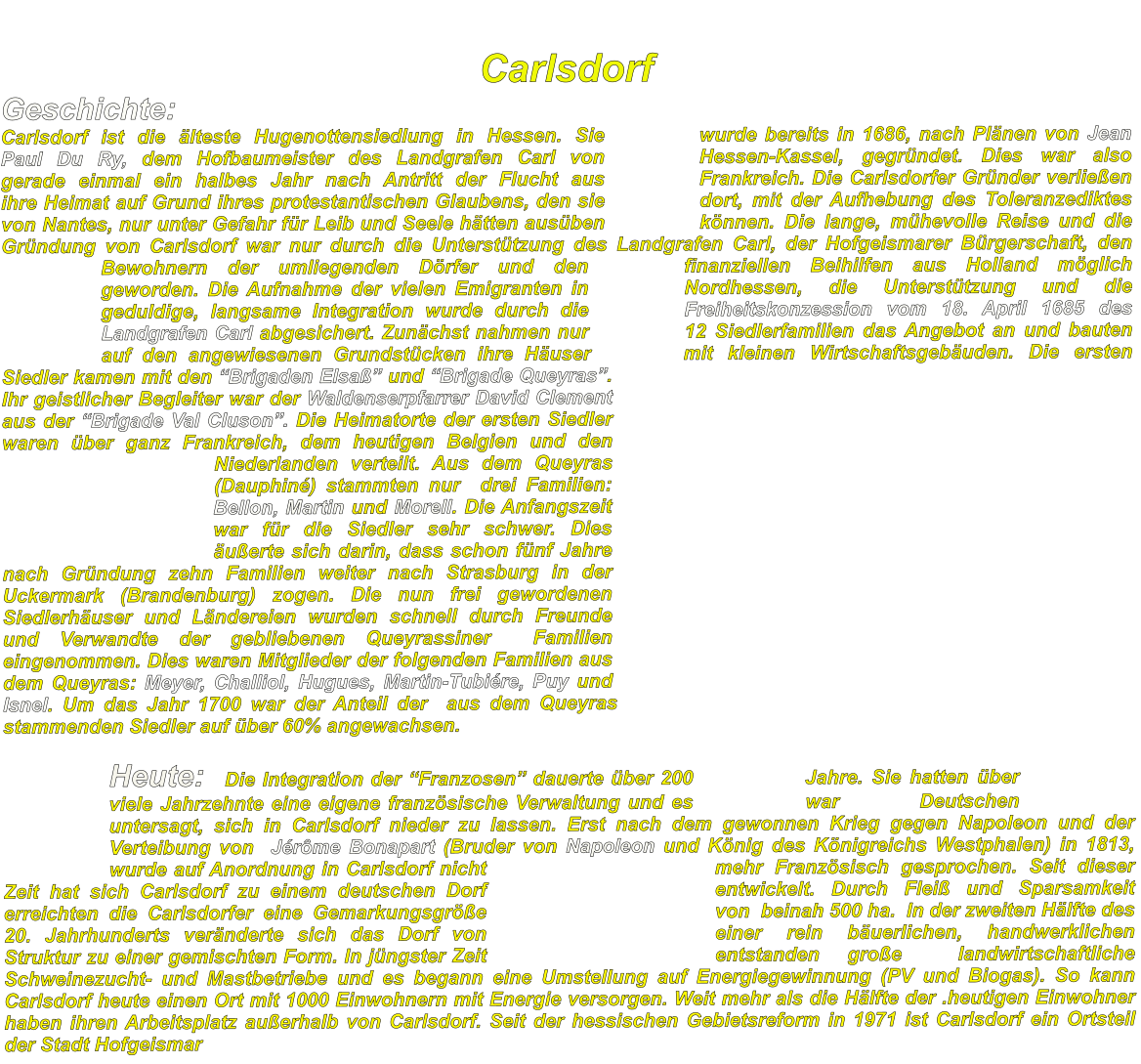 Carlsdorf Geschichte:  				 Carlsdorf ist die älteste Hugenottensiedlung in Hessen. Sie wurde bereits in 1686, nach Plänen von Jean Paul Du Ry, dem Hofbaumeister des Landgrafen Carl von Hessen-Kassel, gegründet. Dies war also gerade einmal ein halbes Jahr nach Antritt der Flucht aus Frankreich. Die Carlsdorfer Gründer verließen ihre Heimat auf Grund ihres protestantischen Glaubens, den sie dort, mit der Aufhebung des Toleranzediktes von Nantes, nur unter Gefahr für Leib und Seele hätten ausüben können. Die lange, mühevolle Reise und die Gründung von Carlsdorf war nur durch die Unterstützung des Landgrafen Carl, der Hofgeismarer Bürgerschaft, den Bewohnern der umliegenden Dörfer und den finanziellen Beihilfen aus Holland möglich geworden. Die Aufnahme der vielen Emigranten in Nordhessen, die Unterstützung und die geduldige, langsame Integration wurde durch die Freiheitskonzession vom 18. April 1685 des Landgrafen Carl abgesichert. Zunächst nahmen nur 12 Siedlerfamilien das Angebot an und bauten auf den angewiesenen Grundstücken ihre Häuser mit kleinen Wirtschaftsgebäuden. Die ersten Siedler kamen mit den “Brigaden Elsaß” und “Brigade Queyras”. Ihr geistlicher Begleiter war der Waldenserpfarrer David Clement aus der “Brigade Val Cluson”. Die Heimatorte der ersten Siedler waren über ganz Frankreich, dem heutigen Belgien und den Niederlanden verteilt. Aus dem Queyras (Dauphiné) stammten nur  drei Familien: Bellon, Martin und Morell. Die Anfangszeit war für die Siedler sehr schwer. Dies äußerte sich darin, dass schon fünf Jahre nach Gründung zehn Familien weiter nach Strasburg in der Uckermark (Brandenburg) zogen. Die nun frei gewordenen Siedlerhäuser und Ländereien wurden schnell durch Freunde und Verwandte der gebliebenen Queyrassiner  Familien eingenommen. Dies waren Mitglieder der folgenden Familien aus dem Queyras: Meyer, Challiol, Hugues, Martin-Tubiére, Puy und Isnel. Um das Jahr 1700 war der Anteil der  aus dem Queyras stammenden Siedler auf über 60% angewachsen.  Heute:  Die Integration der “Franzosen” dauerte über 200 Jahre. Sie hatten über viele Jahrzehnte eine eigene französische Verwaltung und es war Deutschen untersagt, sich in Carlsdorf nieder zu lassen. Erst nach dem gewonnen Krieg gegen Napoleon und der Verteibung von  Jérôme Bonapart (Bruder von Napoleon und König des Königreichs Westphalen) in 1813, wurde auf Anordnung in Carlsdorf nicht mehr Französisch gesprochen. Seit dieser Zeit hat sich Carlsdorf zu einem deutschen Dorf entwickelt. Durch Fleiß und Sparsamkeit erreichten die Carlsdorfer eine Gemarkungsgröße  von  beinah 500 ha.  In der zweiten Hälfte des 20. Jahrhunderts veränderte sich das Dorf von einer rein bäuerlichen, handwerklichen Struktur zu einer gemischten Form. In jüngster Zeit entstanden große  landwirtschaftliche Schweinezucht- und Mastbetriebe und es begann eine Umstellung auf Energiegewinnung (PV und Biogas). So kann Carlsdorf heute einen Ort mit 1000 Einwohnern mit Energie versorgen. Weit mehr als die Hälfte der .heutigen Einwohner haben ihren Arbeitsplatz außerhalb von Carlsdorf. Seit der hessischen Gebietsreform in 1971 ist Carlsdorf ein Ortsteil  der Stadt Hofgeismar